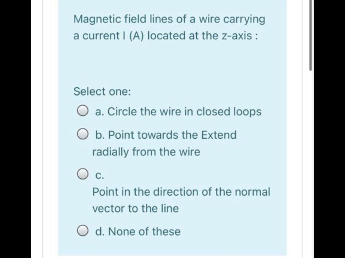 Magnetic field lines of a wire carrying
a current I (A) located at the z-axis :
Select one:
a. Circle the wire in closed loops
O b. Point towards the Extend
radially from the wire
c.
Point in the direction of the normal
vector to the line
O d. None of these
