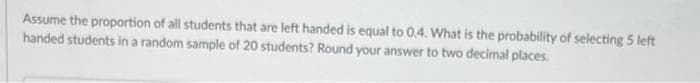 Assume the proportion of all students that are left handed is equal to 0.4. What is the probability of selecting 5 left
handed students in a random sample of 20 students? Round your answer to two decimal places.
