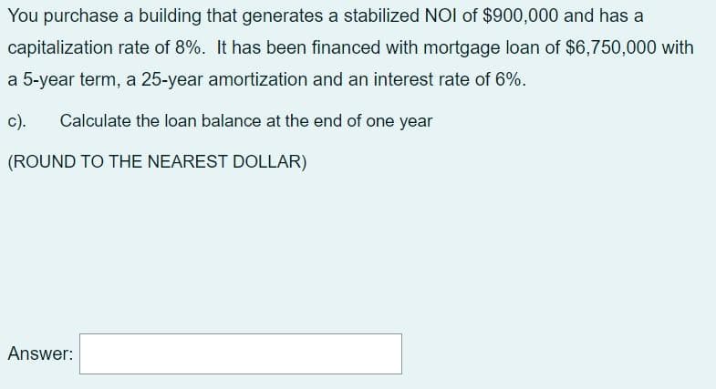 You purchase a building that generates a stabilized NOI of $900,000 and has a
capitalization rate of 8%. It has been financed with mortgage loan of $6,750,000 with
a 5-year term, a 25-year amortization and an interest rate of 6%.
c).
Calculate the loan balance at the end of one year
(ROUND TO THE NEAREST DOLLAR)
Answer:
