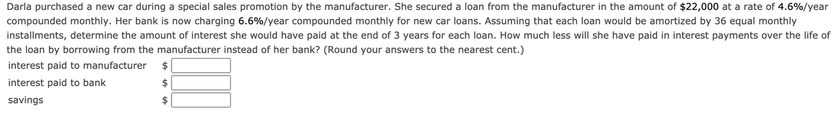 Darla purchased a new car during a special sales promotion by the manufacturer. She secured a loan from the manufacturer in the amount of $22,000 at a rate of 4.6%/year
compounded monthly. Her bank is now charging 6.6%/year compounded monthly for new car loans. Assuming that each loan would be amortized by 36 equal monthly
installments, determine the amount of interest she would have paid at the end of 3 years for each loan. How much less will she have paid in interest payments over the life of
the loan by borrowing from the manufacturer instead of her bank? (Round your answers to the nearest cent.)
interest paid to manufacturer
interest paid to bank
savings
