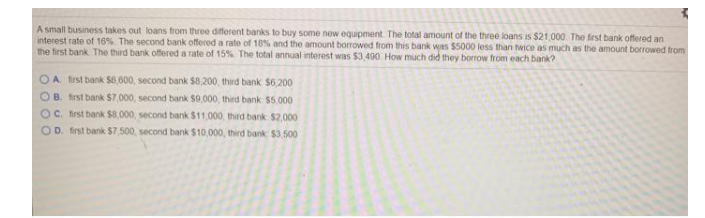 A small business takes out loans from three dfferent banks to buy some new equipment. The total amount of the three loans is $21,000. The frst bank offered an
interest rate of 16% The second bank offered a rate of 18% and the amount borrowed from this bank was $5000 less than twice as much as the amount borrowed from
the first bank The third bank offered a rate of 15% The total annual interest was $3,490 How much did they borrow from each bank?
OA. first bank S6,600, second bank $8,200, third bank $6.200
B. frst bank $7.000, second bank $9.000, third bank $5.000
OC. first bank $8,000, second bank $11,000, third bank $2,000
OD. first bank $7,500, second bank $10,000, third bank $3.500
