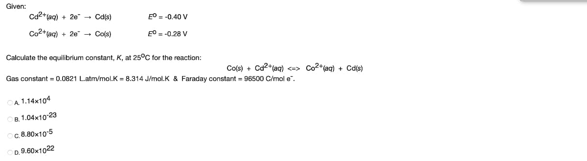 Given:
Cd2+(aq) + 2e → Cd(s)
EO = -0.40 V
Co2+(aq) + 2e" → Co(s)
EO = -0,28 V
Calculate the equilibrium constant, K, at 25°C for the reaction:
Co(s) + Cd2+(aq) <=> Co2+(aq) + Cd(s)
Gas constant = 0.0821 L.atm/mol.K = 8.314 J/mol.K & Faraday constant = 96500 C/mol e".
DA. 1.14x104
в. 1.04х1023
c. 8.80x10-5
D. 9.60x1022
