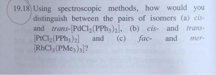 19.18) Using spectroscopic methods, how would you
distinguish between the pairs of isomers (a) cis-
and trans-[PdCl, (PPH3)2], (b) cis- and trans-
[PtCl (PPH3)2]
[RhCl; (PME3)3]?
and
(c)
fac-
and
mer-
