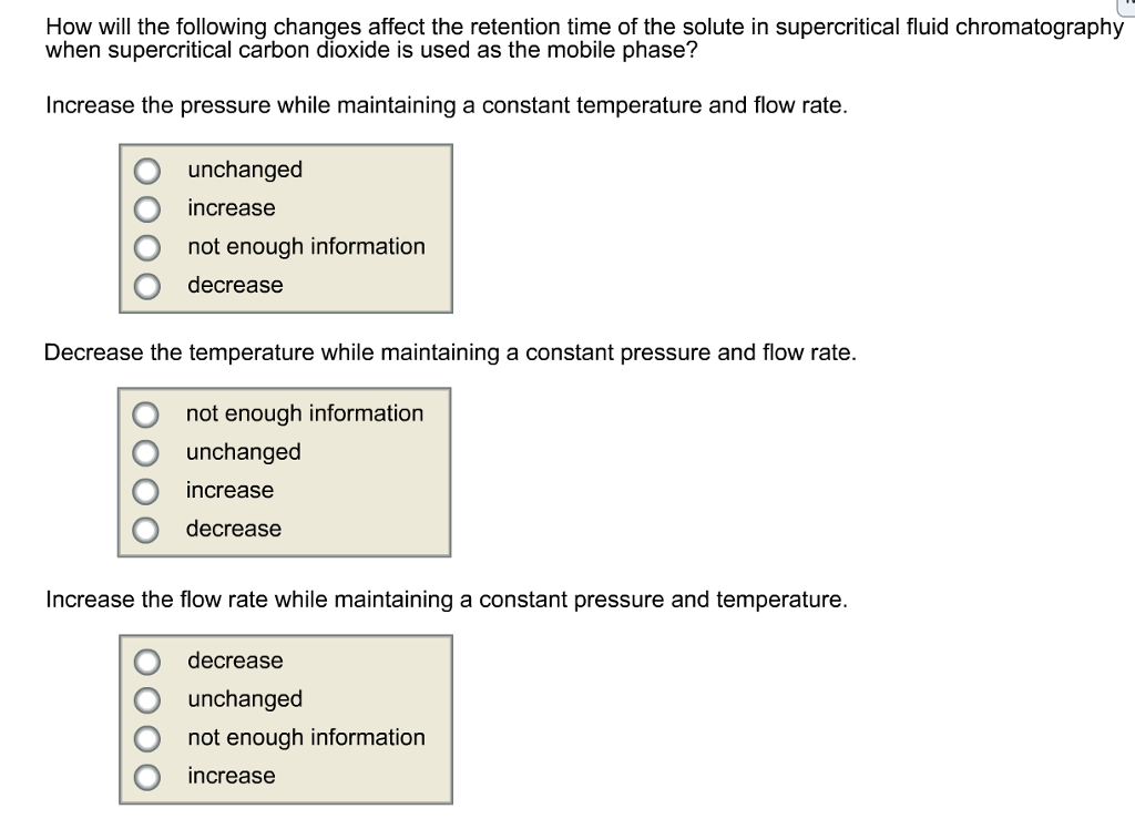 How will the following changes affect the retention time of the solute in supercritical fluid chromatography
when supercritical carbon dioxide is used as the mobile phase?
Increase the pressure while maintaining a constant temperature and flow rate.
unchanged
increase
not enough information
decrease
Decrease the temperature while maintaining a constant pressure and flow rate.
not enough information
unchanged
increase
decrease
Increase the flow rate while maintaining a constant pressure and temperature.
decrease
unchanged
not enough information
increase
