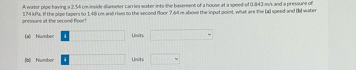 A water pipe having a 2.54 cm inside diameter carries water into the basement of a house at a speed of 0.843 m/s and a pressure of
174 kPa. If the pipe tapers to 1.48 cm and rises to the second floor 7.64 m above the input point, what are the (a) speed and (b) water
pressure at the second floor?
(a) Number
i
Units
(b) Number
i
Units
