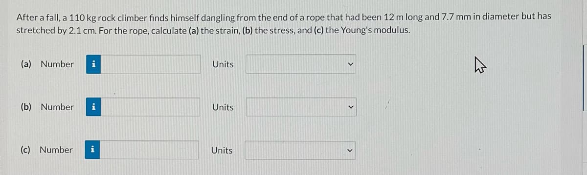 After a fall, a 110 kg rock climber finds himself dangling from the end of a rope that had been 12 m long and 7.7 mm in diameter but has
stretched by 2.1 cm. For the rope, calculate (a) the strain, (b) the stress, and (c) the Young's modulus.
(a) Number
i
Units
(b) Number
i
Units
(c) Number
i
Units
