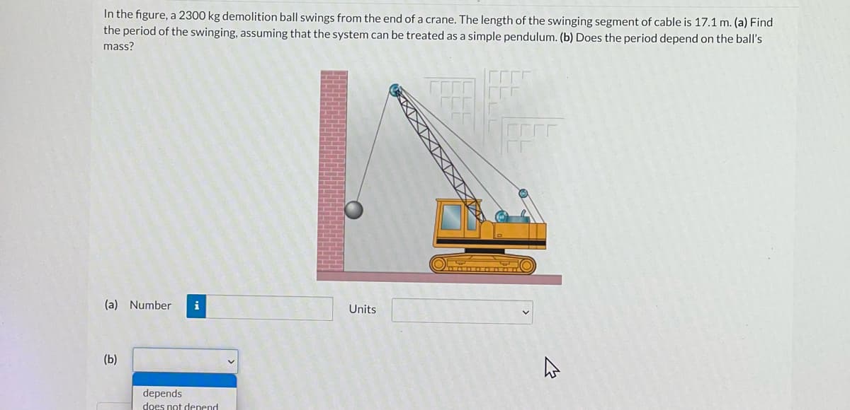 In the figure, a 2300 kg demolition ball swings from the end of a crane. The length of the swinging segment of cable is 17.1 m. (a) Find
the period of the swinging, assuming that the system can be treated as a simple pendulum. (b) Does the period depend on the ball's
mass?
(a) Number
i
Units
(b)
depends
does not denend
XIXIXIXIXIXI
