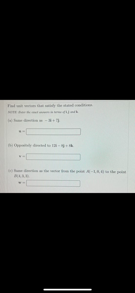 Find unit vectors that satisfy the stated conditions.
NOTE: Enter the exact answers in terms of i, j and k
(a) Same direction as -3i+ 7j.
u =
(b) Oppositely directed to 12i – 8j + 8k.
%3=
(c) Same direction as the vector from the point A(-1,0, 4) to the point
B(4,3,3).
w =
