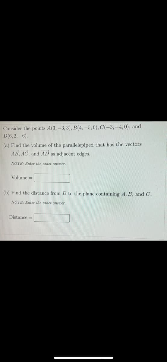 Consider the points A(3,-3,3), B(4, -5,0), C(-3, -4, 0), and
D(6, 2,-6).
(a) Find the volume of the parallelepiped that has the vectors
AB, AC, and AD as adjacent edges.
NOTE: Enter the eract answer.
Volume =
(b) Find the distance from D to the plane containing A, B, and C.
NOTE: Enter the eract answer.
Distance =
