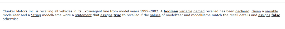 Clunker Motors Inc. is recalling all vehicles in its Extravagant line from model years 1999-2002. A boolean variable named recalled has been declared. Given a variable
modelYear and a String modelName write a statement that assigns true to recalled if the values of modelYear and modelName match the recall details and assigns false
otherwise.
