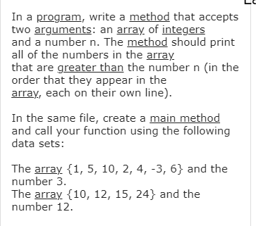 In a program, write a method that accepts
two arguments: an array of integers
and a number n. The method should print
all of the numbers in the array
that are greater than the number n (in the
order that they appear in the
array, each on their own line).
In the same file, create a main method
and call your function using the following
data sets:
The array {1, 5, 10, 2, 4, -3, 6} and the
number 3.
The array {10, 12, 15, 24} and the
number 12.

