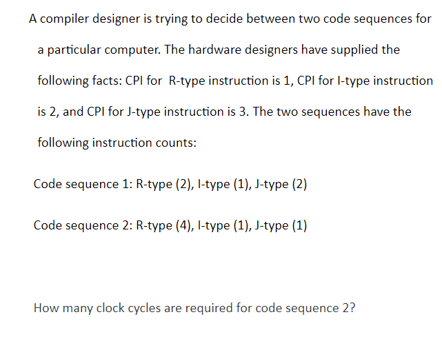 A compiler designer is trying to decide between two code sequences for
a particular computer. The hardware designers have supplied the
following facts: CPI for R-type instruction is 1, CPI for l-type instruction
is 2, and CPI for J-type instruction is 3. The two sequences have the
following instruction counts:
Code sequence 1: R-type (2), l-type (1), J-type (2)
Code sequence 2: R-type (4), l-type (1), J-type (1)
How many clock cycles are required for code sequence 2?
