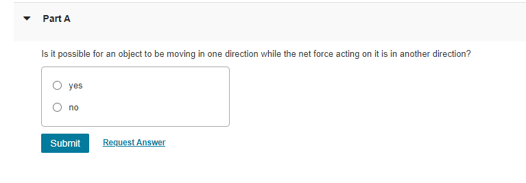 Part A
Is it possible for an object to be moving in one direction while the net force acting on it is in another direction?
O yes
no
Submit
Request Answer
