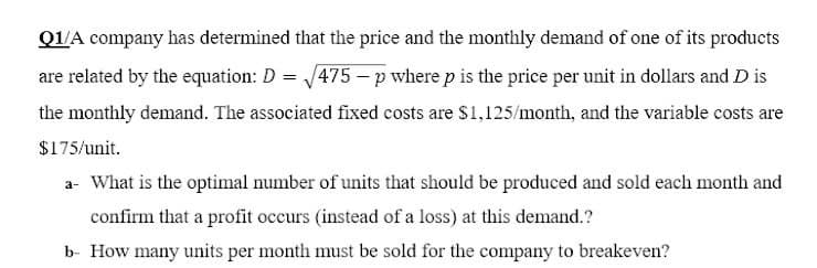 Q1/A company has determined that the price and the monthly demand of one of its products
are related by the equation: D = 475 - p where p is the price per unit in dollars and D is
the monthly demand. The associated fixed costs are $1,125/month, and the variable costs are
$175/unit.
a- What is the optimal number of units that should be produced and sold each month and
confirm that a profit occurs (instead of a loss) at this demand.?
b- How many units per month must be sold for the company to breakeven?
