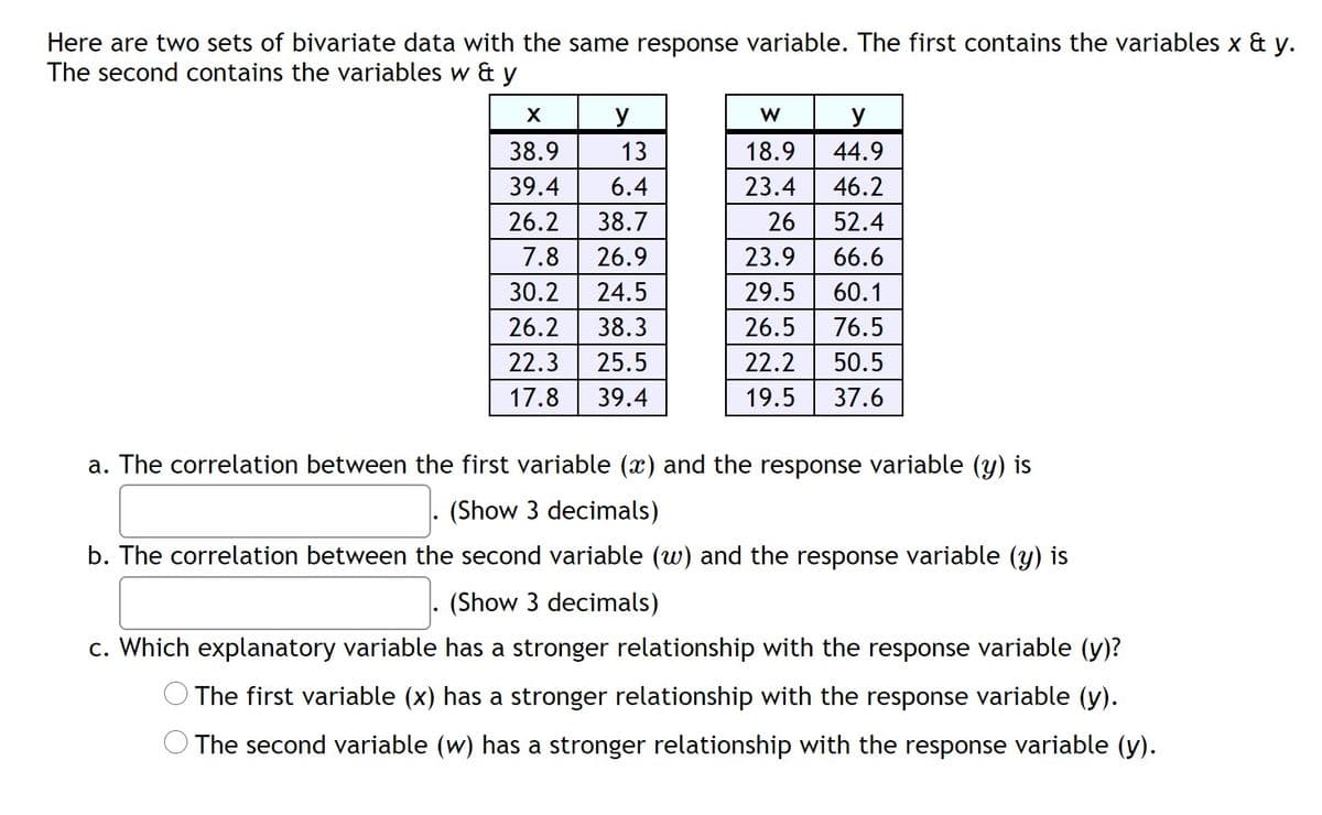 Here are two sets of bivariate data with the same response variable. The first contains the variables x & y.
The second contains the variables w & y
y
y
38.9
13
18.9
44.9
39.4
6.4
23.4
46.2
26.2
38.7
26
52.4
7.8
26.9
23.9
66.6
30.2
24.5
29.5
60.1
26.2
38.3
26.5
76.5
22.3
25.5
22.2
50.5
17.8
39.4
19.5
37.6
a. The correlation between the first variable (x) and the response variable (y) is
(Show 3 decimals)
b. The correlation between the second variable (w) and the response variable (y) is
(Show 3 decimals)
c. Which explanatory variable has a stronger relationship with the response variable (y)?
The first variable (x) has a stronger relationship with the response variable (y).
The second variable (w) has a stronger relationship with the response variable (y).
