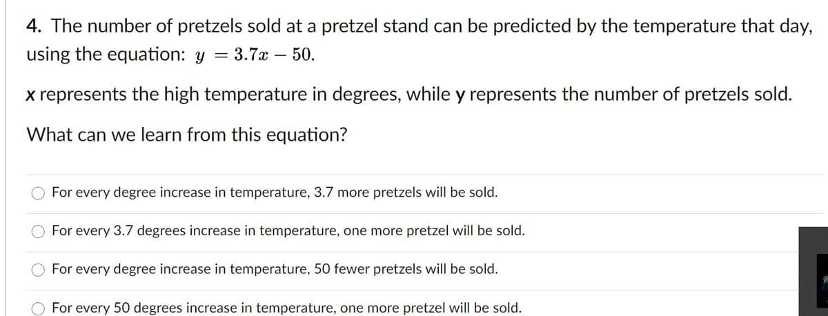 4. The number of pretzels sold at a pretzel stand can be predicted by the temperature that day,
using the equation: y
3.7x – 50.
x represents the high temperature in degrees, while y represents the number of pretzels sold.
What can we learn from this equation?
For every degree increase in temperature, 3.7 more pretzels will be sold.
For every 3.7 degrees increase in temperature, one more pretzel will be sold.
For every degree increase in temperature, 50 fewer pretzels will be sold.
For every 50 degrees increase in temperature, one more pretzel will be sold.
