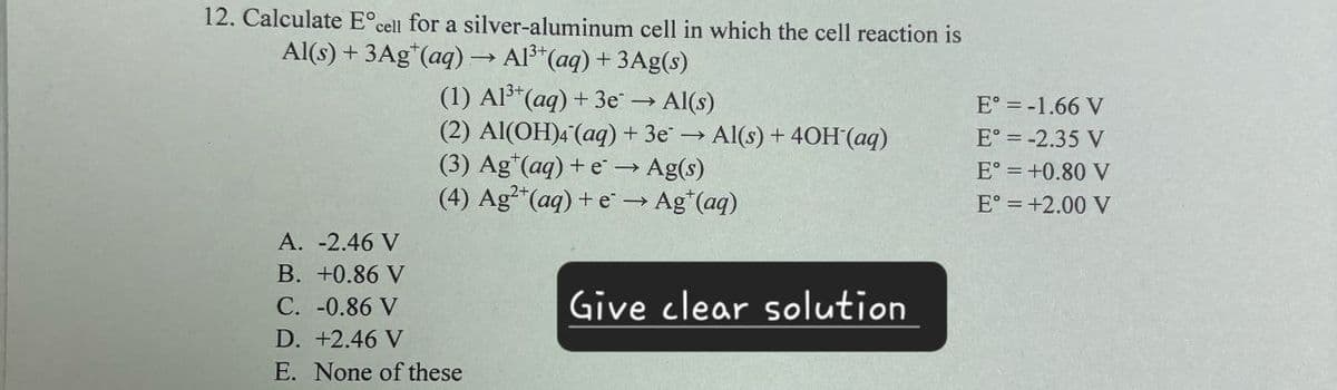 12. Calculate E° cell for a silver-aluminum cell in which the cell reaction is
Al(s)+3Ag+(aq) → Al3+(aq) + 3Ag(s)
(1) Al3+(aq) +3e → Al(s)
E° = -1.66 V
(2) Al(OH)4(aq) + 3e → Al(s) + 40H(aq)
E° = -2.35 V
(3) Ag (aq) + e→ Ag(s)
E° = +0.80 V
(4) Ag2+(aq) + e → Ag+(aq)
E° = +2.00 V
A. -2.46 V
B. +0.86 V
C. -0.86 V
D. +2.46 V
E. None of these
Give clear solution