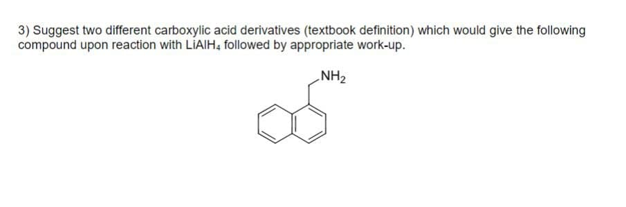 3) Suggest two different carboxylic acid derivatives (textbook definition) which would give the following
compound upon reaction with LIAIH4 followed by appropriate work-up.
NH2