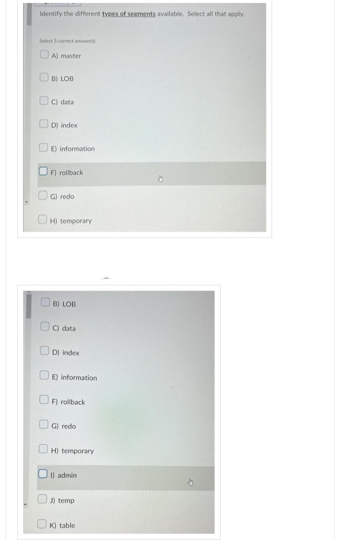Identify the different types of segments available. Select all that apply.
Select 5 correct answer(s)
A) master
B) LOB
C) data
D) index
E) information
F) rollback
G) redo
H) temporary
B) LOB
C) data
D) index
E) information
F) rollback
G) redo
H) temporary
1) admin
J) temp
OK) table
