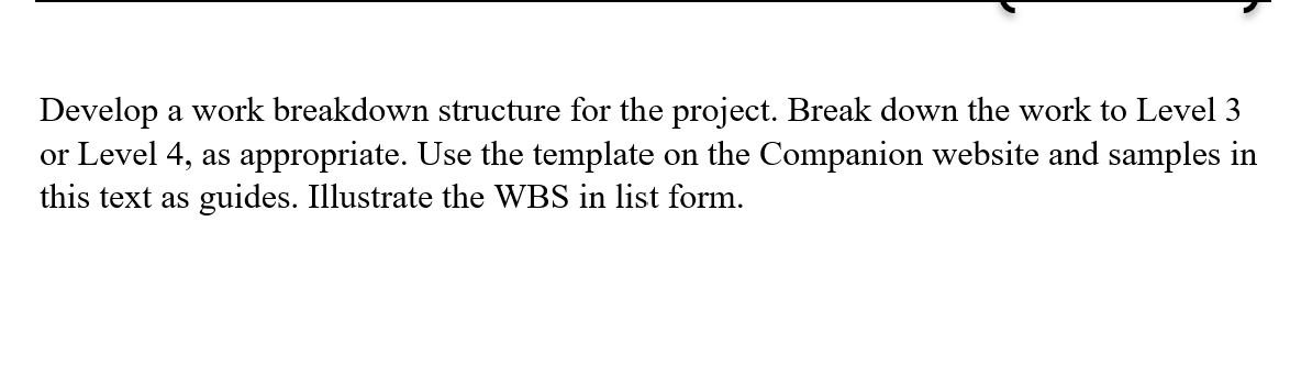Develop a work breakdown structure for the project. Break down the work to Level 3
or Level 4, as appropriate. Use the template on the Companion website and samples in
this text as guides. Illustrate the WBS in list form.
