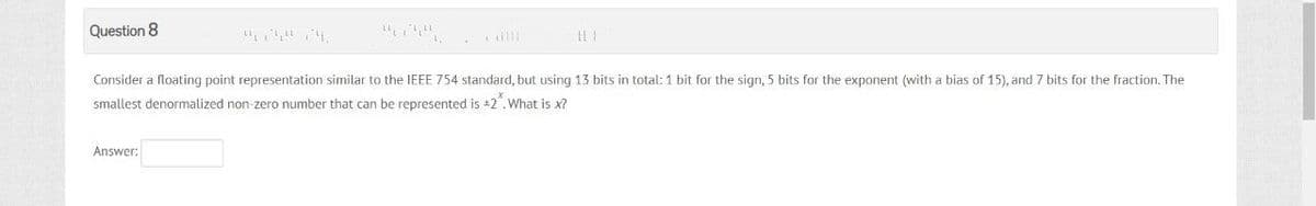 Question 8
Consider a floating point representation similar to the IEEE 754 standard, but using 13 bits in total: 1 bit for the sign, 5 bits for the exponent (with a bias of 15), and 7 bits for the fraction. The
smallest denormalized non-zero number that can be represented is +2. What is x?
Answer: