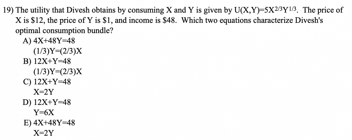 19) The utility that Divesh obtains by consuming X and Y is given by U(X,Y)=5X2/3Y1/3. The price of
X is $12, the price of Y is $1, and income is $48. Which two equations characterize Divesh's
optimal consumption bundle?
A) 4X+48Y=48
(1/3)Y=(2/3)X
B) 12X+Y=48
(1/3)Y=(2/3)X
C) 12X+Y=48
X=2Y
D) 12X+Y=48
Y=6X
E) 4X+48Y=48
X=2Y