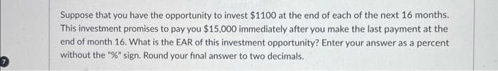 Suppose that you have the opportunity to invest $1100 at the end of each of the next 16 months.
This investment promises to pay you $15,000 immediately after you make the last payment at the
end of month 16. What is the EAR of this investment opportunity? Enter your answer as a percent
without the "%" sign. Round your final answer to two decimals.