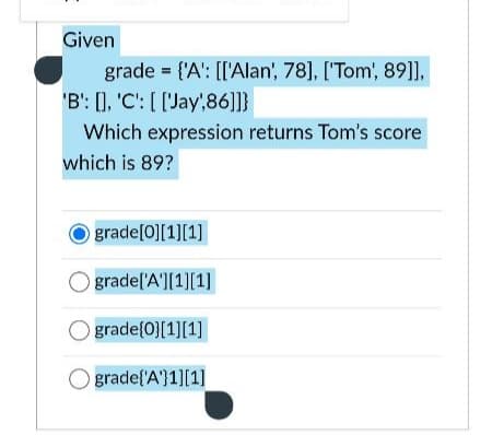 Given
grade = {'A': [['Alan', 78], ['Tom', 89]],
'B': [], 'C': [['Jay',86]]}
Which expression returns Tom's score
which is 89?
grade[0][1][1]
Ograde['A'][1][1]
Ograde[0][1][1]
Ograde('A'}1][1]