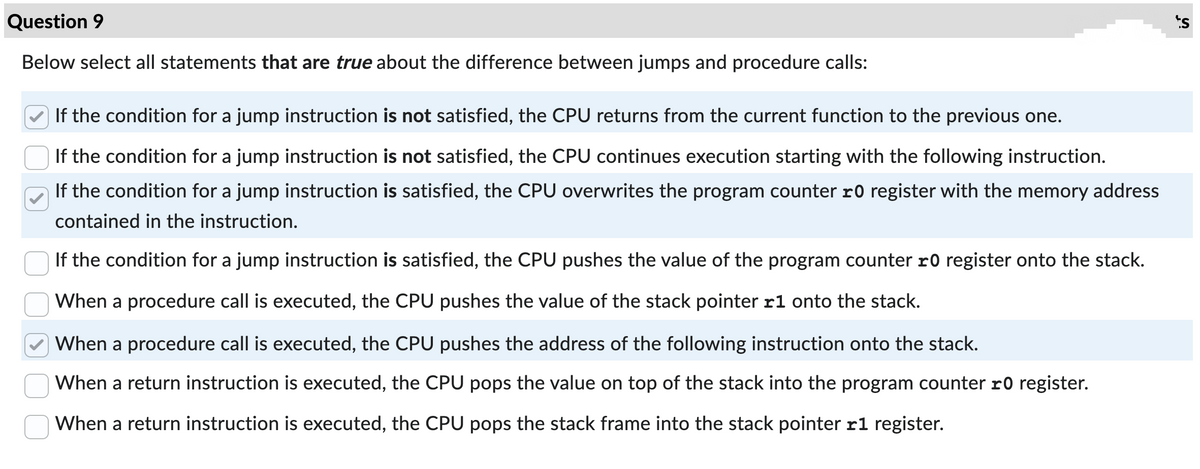 Question 9
Below select all statements that are true about the difference between jumps and procedure calls:
If the condition for a jump instruction is not satisfied, the CPU returns from the current function to the previous one.
If the condition for a jump instruction is not satisfied, the CPU continues execution starting with the following instruction.
If the condition for a jump instruction is satisfied, the CPU overwrites the program counter 10 register with the memory address
contained in the instruction.
If the condition for a jump instruction is satisfied, the CPU pushes the value of the program counter 10 register onto the stack.
When a procedure call is executed, the CPU pushes the value of the stack pointer r1 onto the stack.
When a procedure call is executed, the CPU pushes the address of the following instruction onto the stack.
When a return instruction is executed, the CPU pops the value on top of the stack into the program counter 10 register.
When a return instruction is executed, the CPU pops the stack frame into the stack pointer r1 register.
s