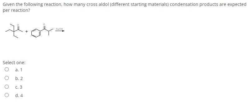 Given the following reaction, how many cross aldol (different starting materials) condensation products are expected
per reaction?
NaOH
Select one:
а. 1
b. 2
с. 3
d. 4
