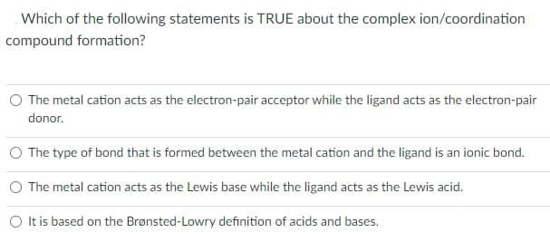 Which of the following statements is TRUE about the complex ion/coordination
compound formation?
O The metal cation acts as the electron-pair acceptor while the ligand acts as the electron-pair
donor.
The type of bond that is formed between the metal cation and the ligand is an ionic bond.
O The metal cation acts as the Lewis base while the ligand acts as the Lewis acid.
O t is based on the Brønsted-Lowry definition of acids and bases.
