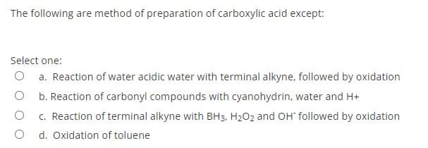 The following are method of preparation of carboxylic acid except:
Select one:
a. Reaction of water acidic water with terminal alkyne, followed by oxidation
O b. Reaction of carbonyl compounds with cyanohydrin, water and H+
c. Reaction of terminal alkyne with BH3, H202 and OH followed by oxidation
d. Oxidation of toluene
