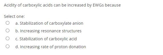 Acidity of carboxylic acids can be increased by EWGS because
Select one:
O a. Stabilization of carboxylate anion
b. Increasing resonance structures
c. Stabilization of carboxylic acid
d. Increasing rate of proton donation
