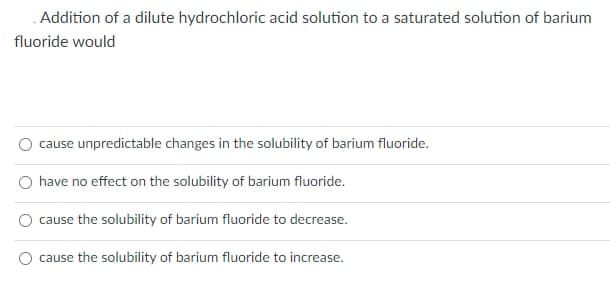 .Addition of a dilute hydrochloric acid solution to a saturated solution of barium
fluoride would
cause unpredictable changes in the solubility of barium fluoride.
have no effect on the solubility of barium fluoride.
cause the solubility of barium fluoride to decrease.
cause the solubility of barium fluoride to increase.
