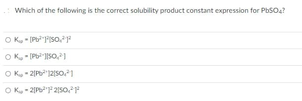 Which of the following is the correct solubility product constant expression for PBSO4?
O Kp = [Pb2]°[So,212
%3D
Kp = [Pb2*][SO,2 ]
O Ksp = 2[Pb2'12[SO,2]
%3D
Ksp = 2[Pb2']² 2[So,212
%3D
