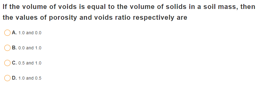 If the volume of voids is equal to the volume of solids in a soil mass, then
the values of porosity and voids ratio respectively are
A. 1.0 and 0.0
OB. 0.0 and 1.0
C. 0.5 and 1.0
D. 1.0 and 0.5
