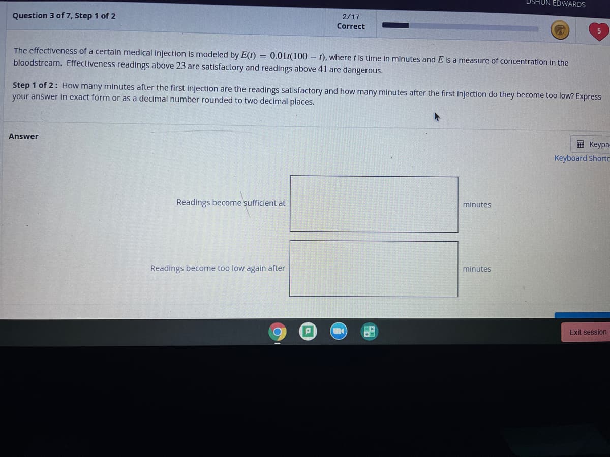 DSHUN EDWARDS
Question 3 of 7, Step 1 of 2
2/17
Correct
The effectiveness of a certain medical injection is modeled by E(t) = 0.01t(100 - t), where t is time in minutes and E is a measure of concentration in the
bloodstream. Effectiveness readings above 23 are satisfactory and readings above 41 are dangerous.
Step 1 of 2: How many minutes after the first injection are the readings satisfactory and how many minutes after the first injection do they become too low? Express
your answer in exact form or as a decimal number rounded to two decimal places.
Answer
E Keypa-
Keyboard Shorto
Readings become sufficient at
minutes
Readings become too low again after
minutes
Exit session
