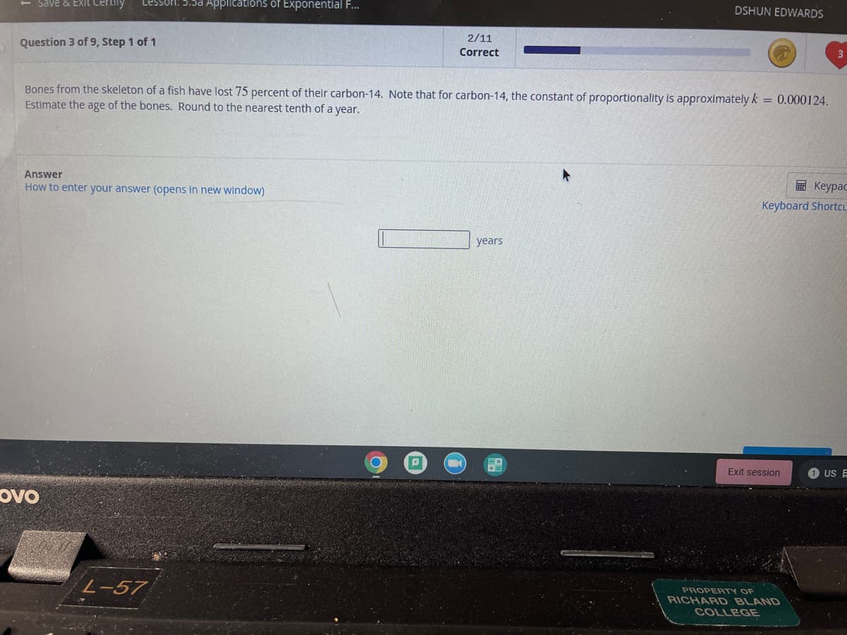 Save & Exit Certily
Lesson: 5.5a Applications of Exponential F...
DSHUN EDWARDS
2/11
Question 3 of 9, Step 1 of 1
Correct
Bones from the skeleton of a fish have lost 75 percent of their carbon-14. Note that for carbon-14, the constant of proportionality is approximately k = 0.000124.
Estimate the age of the bones. Round to the nearest tenth of a year.
Answer
How to enter your answer (opens in new window)
E Keypac
Keyboard Shortcu
years
Exit session
US E
ovo
L-57
PROPERTY OF
RICHARD BLAND
COLLEGE
