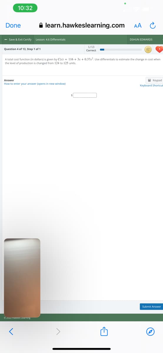 10:32
Done
A learn.hawkeslearning.com
AA
- Save & Exit Certify
Lesson: 4.6 Differentials
DSHUN EDWARDS
1/13
Question 4 of 13, Step 1 of 1
Correct
A total cost function (in dollars) is given by C(x) = 116 + 3x + 0.37x². Use differentials to estimate the change in cost when
the level of production is changed from 124 to 125 units.
Answer
E Keypad
How to enter your answer (opens in new window)
Keyboard Shortcut
Submit Answer
O ZUZZ HaWkes Learning
