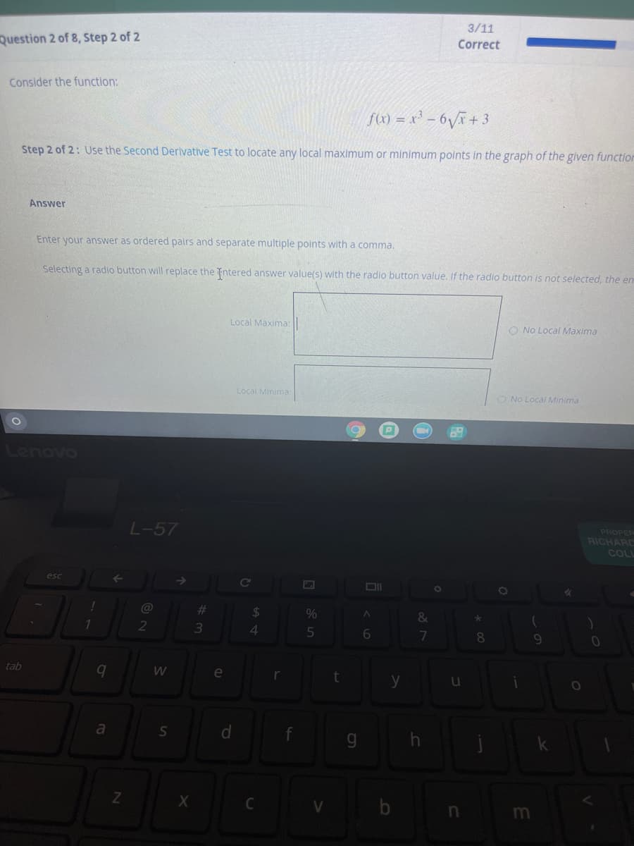 3/11
Question 2 of 8, Step 2 of 2
Correct
Consider the function:
f) = x - 6V+ 3
Step 2 of 2: Use the Second Derlvative Test to locate any local maximum or minimum points in the graph of the given function
Answer
Enter your answer as ordered palrs and separate multiple points with a comma.
Selecting a radio button will replace the ntered answer value(s) with the radio button value. If the radio button is not selected, the em
Local Maxima: ||
O No Local Maxima
Local Minima
O No Local Minima
Lenovo
L-57
PROPER
RICHARC
COL
esc
Cc
@
%23
24
%
&
1
2
4.
6
7
8
tab
e
y
a
d.
| V b n
m
