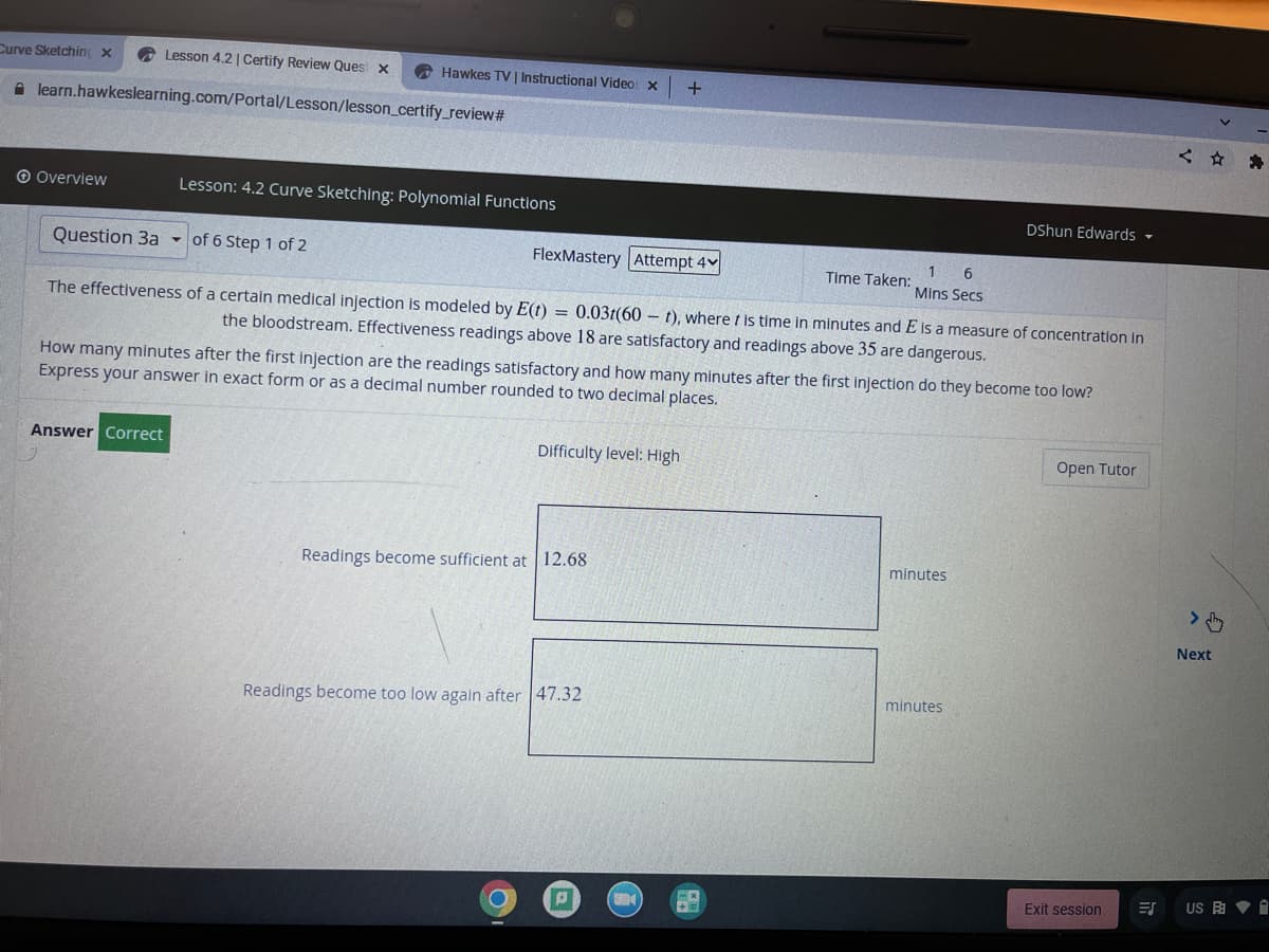 Curve Sketchinc x
A Lesson 4.2| Certify Review Ques x
O Hawkes TV | Instructional Video: x
A learn.hawkeslearning.com/Portal/Lesson/lesson_certify_review#
O Overview
Lesson: 4.2 Curve Sketching: Polynomial Functions
DShun Edwards -
Question 3a - of 6 Step 1 of 2
FlexMastery Attempt 4v
1 6
Time Taken:
Mins Secs
The effectiveness of a certain medical injection is modeled by E(t) = 0.03t(60 – t), where t is time in minutes and E is a measure of concentration in
the bloodstream. Effectiveness readings above 18 are satisfactory and readings above 35 are dangerous.
How many minutes after the first injection are the readings satisfactory and how many minutes after the first injection do they become too low?
Express your answer in exact form or as a decimal number rounded to two decimal places.
Answer Correct
Difficulty level: High
Open Tutor
Readings become sufficient at 12.68
minutes
Next
minutes
Readings become too low again after 47.32
US A V I
Exit session
