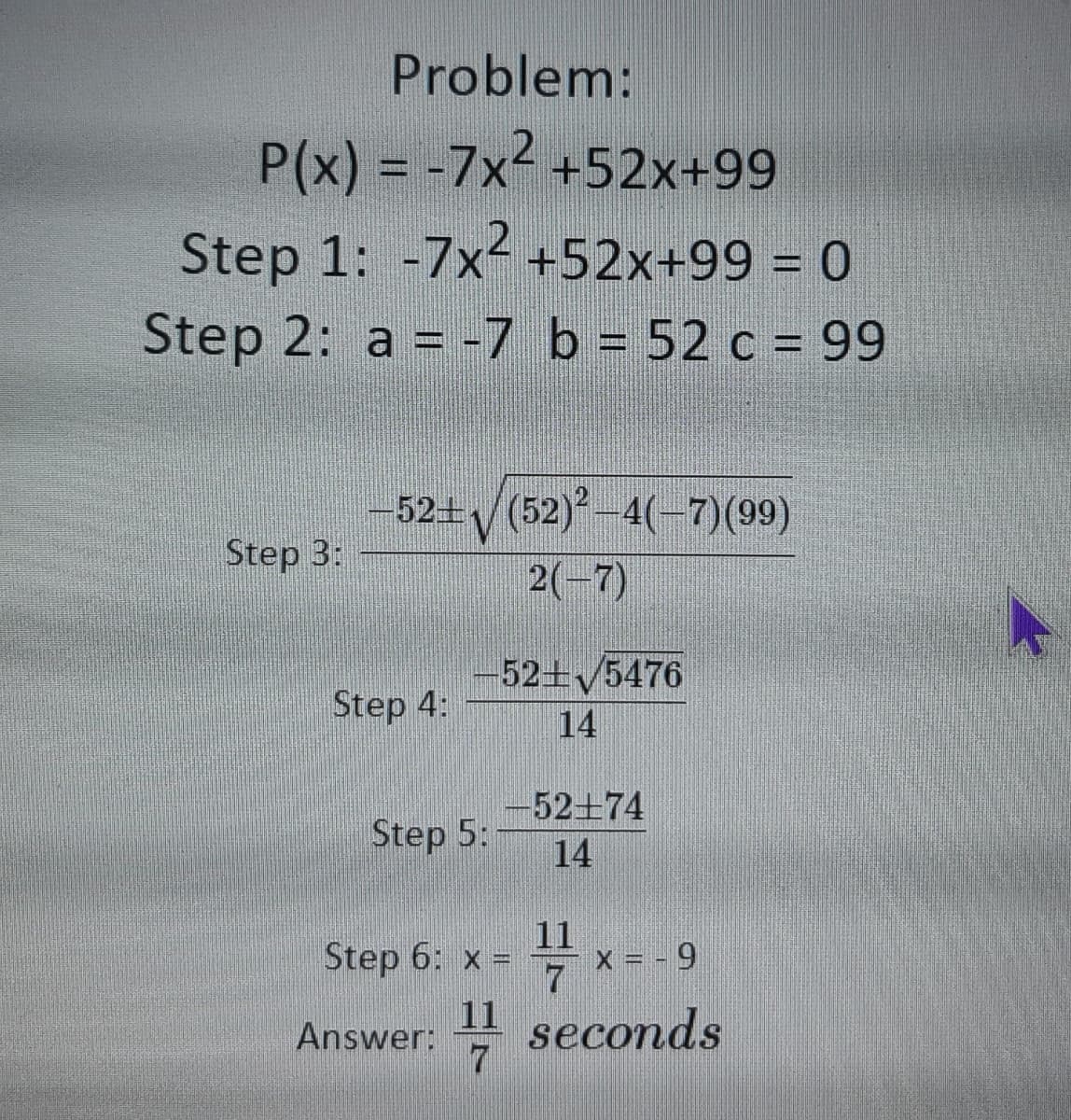 Problem:
P(x) = -7x2 +52x+99
Step 1: -7x- +52x+99 = 0
Step 2: a = -7 b = 52 c = 99
-52+/(52)-4(-7)(99)
Step 3:
2(-7)
-52+5476
Step 4:
14
52+74
Step 5:
14
11
x = - 9
7
Step 6: x =
11 seconds
7.
Answer:
