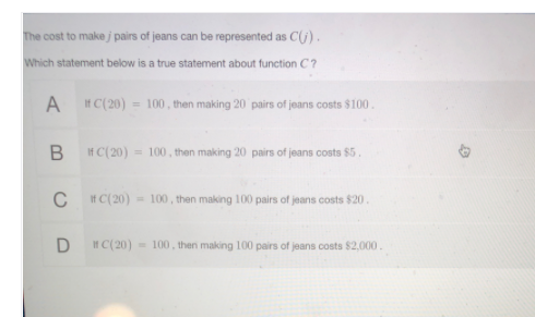 The cost to make j pairs of jeans can be represented as C(j).
Which statement below is a true statement about function C?
A
If C(20) = 100, then making 20 pairs of jeans costs $100.
If C(20) = 100, then making 20 pairs of jeans costs $5.
C H C(20)= 100 , then making 100 pairs of jeans costs $20.
IH C(20) - 100, then making 100 pairs of jeans costs $2,000.
