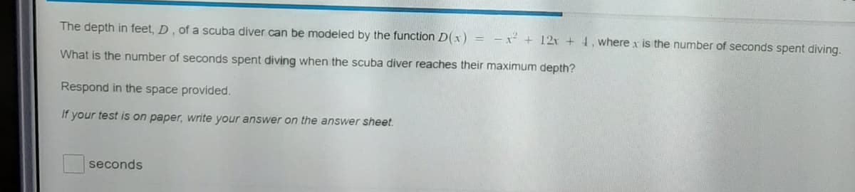 The depth in feet, D , of a scuba diver can be modeled by the function D(x) = -x + 12x +4, where x is the number of seconds spent diving.
What is the number of seconds spent diving when the scuba diver reaches their maximum depth?
Respond in the space provided.
If your test is on paper, write your answer on the answer sheet.
seconds
