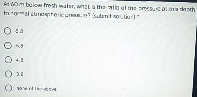 At 60 m below fresh water, what is the ratio of the pressure at this depth
to normal atmospheric pressure? (submit solution) *
6.8
5.8
4.8
3.8
none of the above
