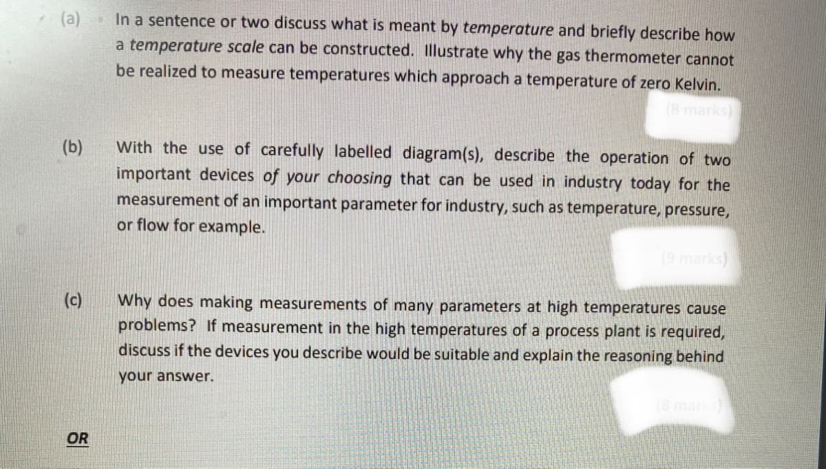 (a)
In a sentence or two discuss what is meant by temperature and briefly describe how
a temperature scale can be constructed. Illustrate why the gas thermometer cannot
be realized to measure temperatures which approach a temperature of zero Kelvin.
(8 marks)
(b)
With the use of carefully labelled diagram(s), describe the operation of two
important devices of your choosing that can be used in industry today for the
measurement of an important parameter for industry, such as temperature, pressure,
or flow for example.
(9 marks)
(c)
Why does making measurements of many parameters at high temperatures cause
problems? If measurement in the high temperatures of a process plant is required,
discuss if the devices you describe would be suitable and explain the reasoning behind
your answer.
OR