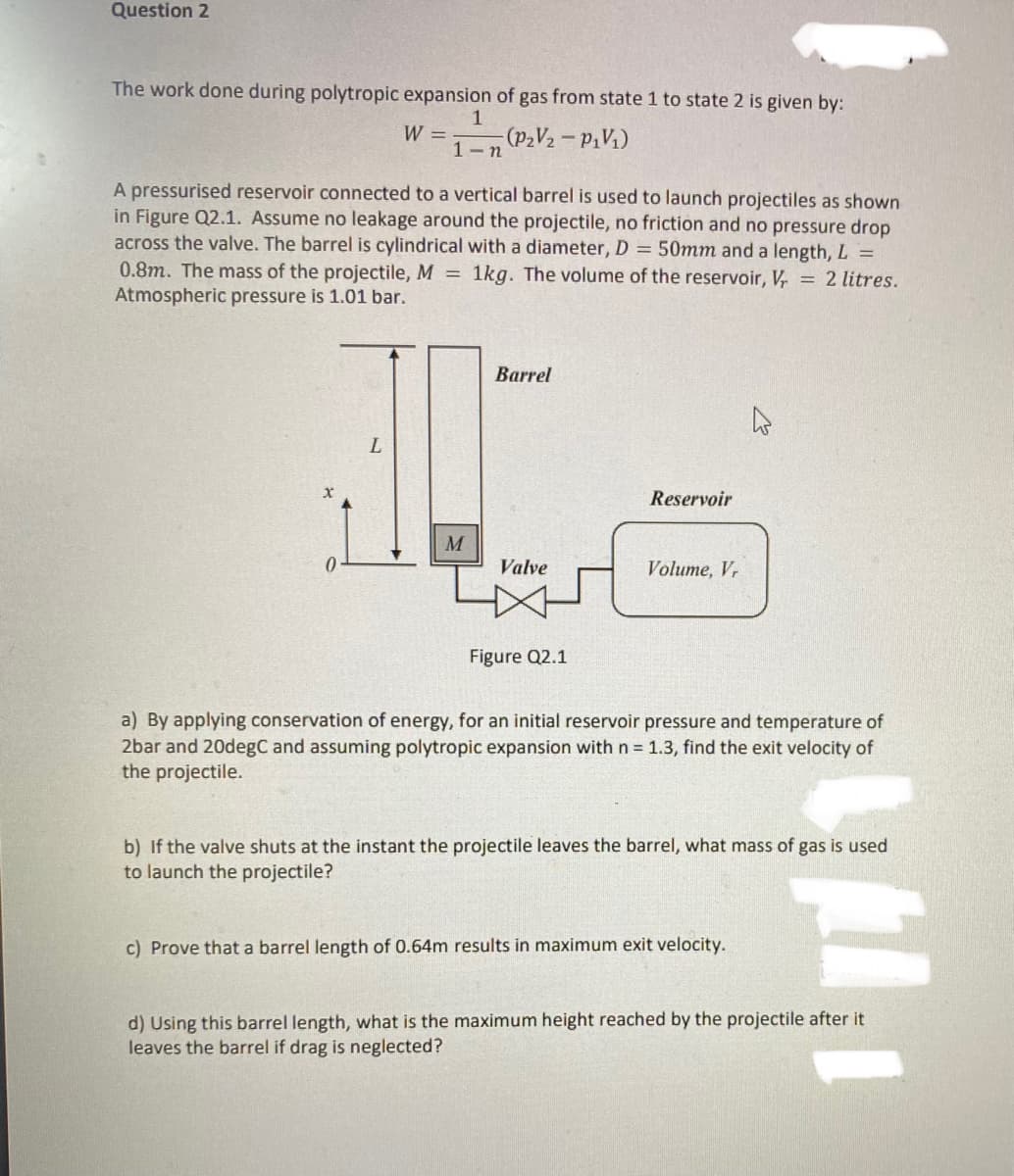 Question 2
The work done during polytropic expansion of gas from state 1 to state 2 is given by:
W =
(P₂V₂ - P₁V₁)
1-n
A pressurised reservoir connected to a vertical barrel is used to launch projectiles as shown
in Figure Q2.1. Assume no leakage around the projectile, no friction and no pressure drop
across the valve. The barrel is cylindrical with a diameter, D = 50mm and a length, L =
0.8m. The mass of the projectile, M = 1kg. The volume of the reservoir, V = 2 litres.
Atmospheric pressure is 1.01 bar.
0
L
M
Barrel
Valve
Figure Q2.1
Reservoir
Volume, Vr
a) By applying conservation of energy, for an initial reservoir pressure and temperature of
2bar and 20degC and assuming polytropic expansion with n = 1.3, find the exit velocity of
the projectile.
b) If the valve shuts at the instant the projectile leaves the barrel, what mass of gas is used
to launch the projectile?
c) Prove that a barrel length of 0.64m results in maximum exit velocity.
d) Using this barrel length, what is the maximum height reached by the projectile after it
leaves the barrel if drag is neglected?