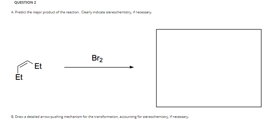 QUESTION 2
A. Predict the major product of the reaction. Clearly indicate stereochemistry, if necessary.
Br2
Et
Et
B. Draw a detailed arrow-pushing mechanism for the transformation, accounting for stereochemistry, if necessary.
