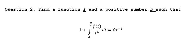 Question 2. Find a function f and a positive number b such that
1+
dt = 6x-3
t6
b

