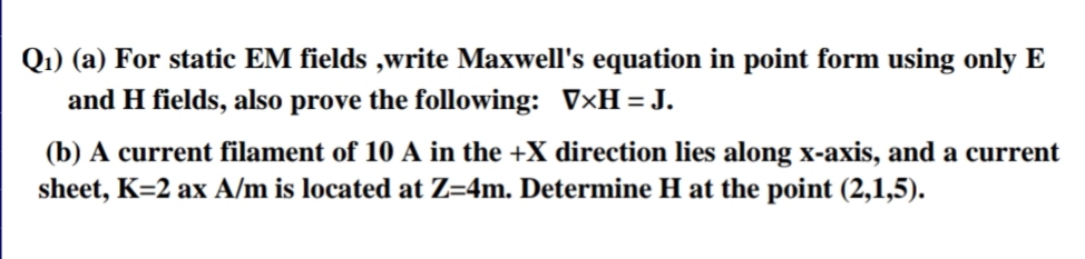 Q1) (a) For static EM fields ,write Maxwell's equation in point form using only E
and H fields, also prove the following: V×H=J.
(b) A current filament of 10 A in the +X direction lies along x-axis, and a curre
sheet, K=2 ax A/m is located at Z=4m. Determine H at the point (2,1,5).
